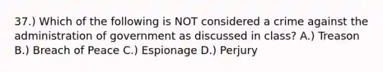 37.) Which of the following is NOT considered a crime against the administration of government as discussed in class? A.) Treason B.) Breach of Peace C.) Espionage D.) Perjury