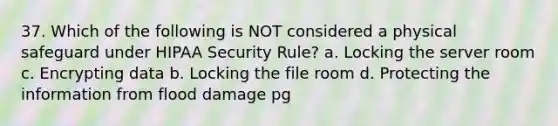 37. Which of the following is NOT considered a physical safeguard under HIPAA Security Rule? a. Locking the server room c. Encrypting data b. Locking the file room d. Protecting the information from flood damage pg