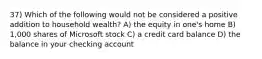 37) Which of the following would not be considered a positive addition to household wealth? A) the equity in one's home B) 1,000 shares of Microsoft stock C) a credit card balance D) the balance in your checking account