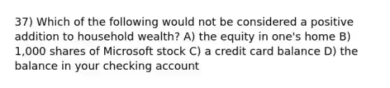 37) Which of the following would not be considered a positive addition to household wealth? A) the equity in one's home B) 1,000 shares of Microsoft stock C) a credit card balance D) the balance in your checking account