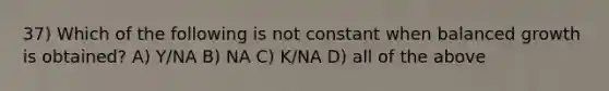 37) Which of the following is not constant when balanced growth is obtained? A) Y/NA B) NA C) K/NA D) all of the above