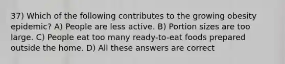 37) Which of the following contributes to the growing obesity epidemic? A) People are less active. B) Portion sizes are too large. C) People eat too many ready-to-eat foods prepared outside the home. D) All these answers are correct