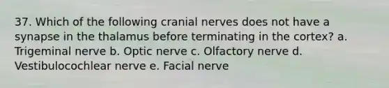 37. Which of the following cranial nerves does not have a synapse in the thalamus before terminating in the cortex? a. Trigeminal nerve b. Optic nerve c. Olfactory nerve d. Vestibulocochlear nerve e. Facial nerve