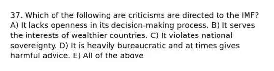 37. Which of the following are criticisms are directed to the IMF? A) It lacks openness in its decision-making process. B) It serves the interests of wealthier countries. C) It violates national sovereignty. D) It is heavily bureaucratic and at times gives harmful advice. E) All of the above