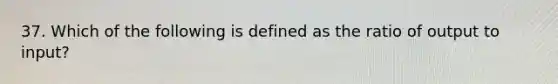 37. Which of the following is defined as the ratio of output to input?