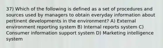 37) Which of the following is defined as a set of procedures and sources used by managers to obtain everyday information about pertinent developments in the environment? A) External environment reporting system B) Internal reports system C) Consumer information support system D) Marketing intelligence system