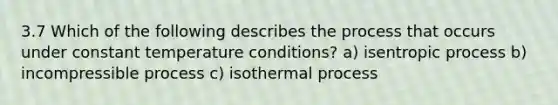 3.7 Which of the following describes the process that occurs under constant temperature conditions? a) isentropic process b) incompressible process c) isothermal process