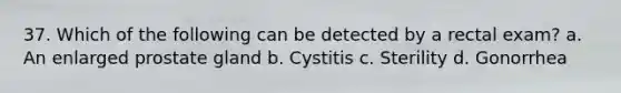 37. Which of the following can be detected by a rectal exam? a. An enlarged prostate gland b. Cystitis c. Sterility d. Gonorrhea