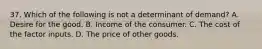 37. Which of the following is not a determinant of demand? A. Desire for the good. B. Income of the consumer. C. The cost of the factor inputs. D. The price of other goods.