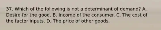 37. Which of the following is not a determinant of demand? A. Desire for the good. B. Income of the consumer. C. The cost of the factor inputs. D. The price of other goods.