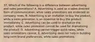 37. Which of the following is a difference between advertising and sales promotions? A. Advertising is used as a sales-directed form of communication, while sales promotions are endorsed as company news. B. Advertising is an invitation to buy the product, while a sales promotion is an incentive to buy the product immediately. C. Advertising can be used to dramatize the product, while sales promotion cannot be used for dramatizing the product. D. Advertising cannot trigger quick sales, while sales promotions cannot. E. Advertising does not help in building long-term brand preferences, while sales promotions