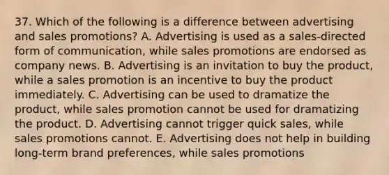 37. Which of the following is a difference between advertising and sales promotions? A. Advertising is used as a sales-directed form of communication, while sales promotions are endorsed as company news. B. Advertising is an invitation to buy the product, while a sales promotion is an incentive to buy the product immediately. C. Advertising can be used to dramatize the product, while sales promotion cannot be used for dramatizing the product. D. Advertising cannot trigger quick sales, while sales promotions cannot. E. Advertising does not help in building long-term brand preferences, while sales promotions