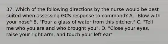 37. Which of the following directions by the nurse would be best suited when assessing GCS response to command? A. "Blow with your nose" B. "Pour a glass of water from this pitcher." C. "Tell me who you are and who brought you". D. "Close your eyes, raise your right arm, and touch your left ear"