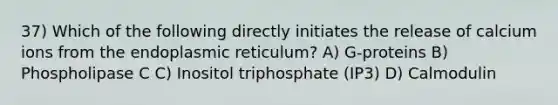 37) Which of the following directly initiates the release of calcium ions from the endoplasmic reticulum? A) G-proteins B) Phospholipase C C) Inositol triphosphate (IP3) D) Calmodulin