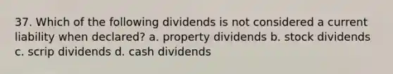 37. Which of the following dividends is not considered a current liability when declared? a. property dividends b. stock dividends c. scrip dividends d. cash dividends