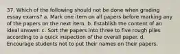 37. Which of the following should not be done when grading essay exams? a. Mark one item on all papers before marking any of the papers on the next item. b. Establish the content of an ideal answer. c. Sort the papers into three to five rough piles according to a quick inspection of the overall paper. d. Encourage students not to put their names on their papers.