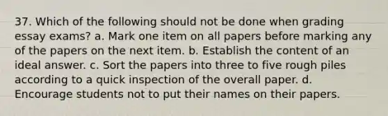 37. Which of the following should not be done when grading essay exams? a. Mark one item on all papers before marking any of the papers on the next item. b. Establish the content of an ideal answer. c. Sort the papers into three to five rough piles according to a quick inspection of the overall paper. d. Encourage students not to put their names on their papers.