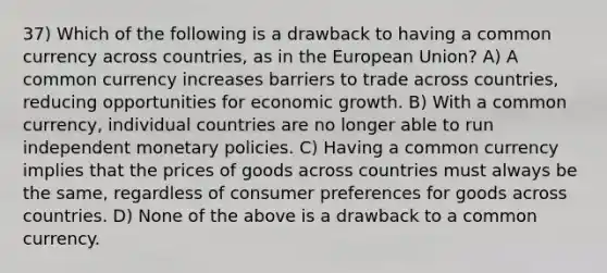 37) Which of the following is a drawback to having a common currency across countries, as in the European Union? A) A common currency increases barriers to trade across countries, reducing opportunities for economic growth. B) With a common currency, individual countries are no longer able to run independent monetary policies. C) Having a common currency implies that the prices of goods across countries must always be the same, regardless of consumer preferences for goods across countries. D) None of the above is a drawback to a common currency.