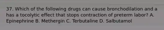 37. Which of the following drugs can cause bronchodilation and a has a tocolytic effect that stops contraction of preterm labor? A. Epinephrine B. Methergin C. Terbutaline D. Salbutamol