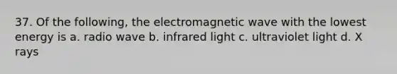 37. Of the following, the electromagnetic wave with the lowest energy is a. radio wave b. infrared light c. ultraviolet light d. X rays