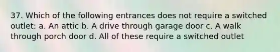 37. Which of the following entrances does not require a switched outlet: a. An attic b. A drive through garage door c. A walk through porch door d. All of these require a switched outlet