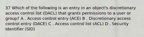 37 Which of the following is an entry in an object's discretionary access control list (DACL) that grants permissions to a user or group? A . Access control entry (ACE) B . Discretionary access control entry (DACE) C . Access control list (ACL) D . Security Identifier (SID)