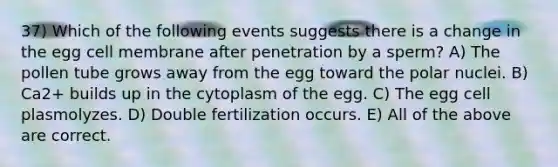 37) Which of the following events suggests there is a change in the egg cell membrane after penetration by a sperm? A) The pollen tube grows away from the egg toward the polar nuclei. B) Ca2+ builds up in the cytoplasm of the egg. C) The egg cell plasmolyzes. D) Double fertilization occurs. E) All of the above are correct.