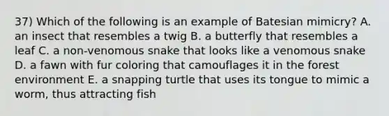 37) Which of the following is an example of Batesian mimicry? A. an insect that resembles a twig B. a butterfly that resembles a leaf C. a non-venomous snake that looks like a venomous snake D. a fawn with fur coloring that camouflages it in the forest environment E. a snapping turtle that uses its tongue to mimic a worm, thus attracting fish