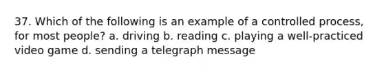 37. Which of the following is an example of a controlled process, for most people? a. driving b. reading c. playing a well-practiced video game d. sending a telegraph message