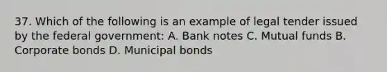 37. Which of the following is an example of legal tender issued by the federal government: A. Bank notes C. Mutual funds B. Corporate bonds D. Municipal bonds