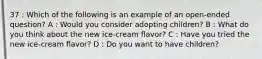 37 : Which of the following is an example of an open-ended question? A : Would you consider adopting children? B : What do you think about the new ice-cream flavor? C : Have you tried the new ice-cream flavor? D : Do you want to have children?