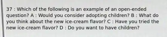 37 : Which of the following is an example of an open-ended question? A : Would you consider adopting children? B : What do you think about the new ice-cream flavor? C : Have you tried the new ice-cream flavor? D : Do you want to have children?