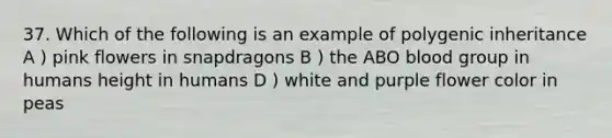 37. Which of the following is an example of polygenic inheritance A ) pink flowers in snapdragons B ) the ABO blood group in humans height in humans D ) white and purple flower color in peas