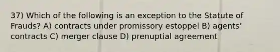 37) Which of the following is an exception to the Statute of Frauds? A) contracts under promissory estoppel B) agents' contracts C) merger clause D) prenuptial agreement