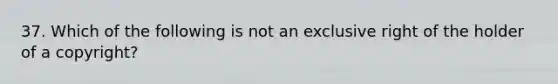 37. Which of the following is not an exclusive right of the holder of a copyright?