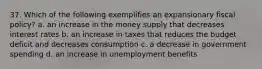 37. Which of the following exemplifies an expansionary fiscal policy? a. an increase in the money supply that decreases interest rates b. an increase in taxes that reduces the budget deficit and decreases consumption c. a decrease in government spending d. an increase in unemployment benefits