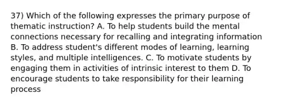 37) Which of the following expresses the primary purpose of thematic instruction? A. To help students build the mental connections necessary for recalling and integrating information B. To address student's different modes of learning, learning styles, and multiple intelligences. C. To motivate students by engaging them in activities of intrinsic interest to them D. To encourage students to take responsibility for their learning process