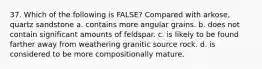 37. Which of the following is FALSE? Compared with arkose, quartz sandstone a. contains more angular grains. b. does not contain significant amounts of feldspar. c. is likely to be found farther away from weathering granitic source rock. d. is considered to be more compositionally mature.