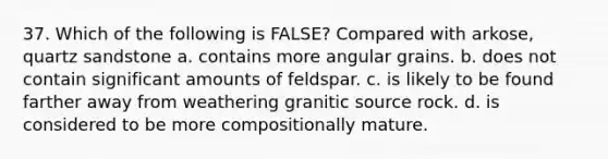 37. Which of the following is FALSE? Compared with arkose, quartz sandstone a. contains more angular grains. b. does not contain significant amounts of feldspar. c. is likely to be found farther away from weathering granitic source rock. d. is considered to be more compositionally mature.