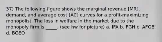 37) The following figure shows the marginal revenue [MR], demand, and average cost [AC] curves for a profit-maximizing monopolist. The loss in welfare in the market due to the monopoly firm is _____. (see hw for picture) a. IFA b. FGH c. AFGB d. BGEO