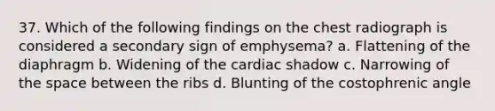 37. Which of the following findings on the chest radiograph is considered a secondary sign of emphysema? a. Flattening of the diaphragm b. Widening of the cardiac shadow c. Narrowing of the space between the ribs d. Blunting of the costophrenic angle