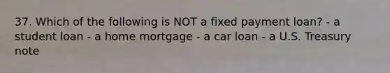 37. Which of the following is NOT a fixed payment loan? - a student loan - a home mortgage - a car loan - a U.S. Treasury note