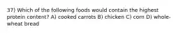 37) Which of the following foods would contain the highest protein content? A) cooked carrots B) chicken C) corn D) whole-wheat bread