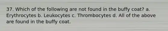 37. Which of the following are not found in the buffy coat? a. Erythrocytes b. Leukocytes c. Thrombocytes d. All of the above are found in the buffy coat.