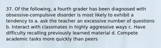 37. Of the following, a fourth grader has been diagnosed with obsessive-compulsive disorder is most likely to exhibit a tendency to a. ask the teacher an excessive number of questions b. Interact with classmates in highly aggressive ways c. Have difficulty recalling previously learned material d. Compete academic tasks more quickly than peers