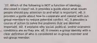 ¨37. Which of the following is NOT a function of ideology, discussed in class? ¤A. it provides a guide about what issues people should pay attention to and what is important. ¤B. it provides a guide about how to cooperate and coexist with out-group members to reduce potential conflict. ¤C. it provides a course of action to solve the problems that are deemed important. ¤D. it explains why social, political, and/or economic conditions are as they are. ¤E. it creates a group identity with a clear definition of who is considered an in-group member and out-group member.