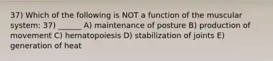 37) Which of the following is NOT a function of the muscular system: 37) ______ A) maintenance of posture B) production of movement C) hematopoiesis D) stabilization of joints E) generation of heat