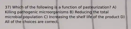 37) Which of the following is a function of pasteurization? A) Killing pathogenic microorganisms B) Reducing the total microbial population C) Increasing the shelf life of the product D) All of the choices are correct.