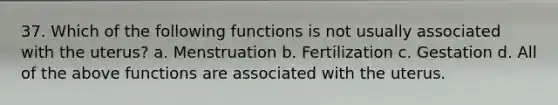 37. Which of the following functions is not usually associated with the uterus? a. Menstruation b. Fertilization c. Gestation d. All of the above functions are associated with the uterus.