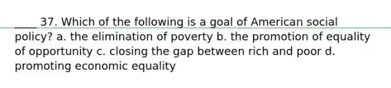 ____ 37. Which of the following is a goal of American social policy? a. the elimination of poverty b. the promotion of equality of opportunity c. closing the gap between rich and poor d. promoting economic equality